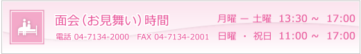 面会（お見舞い）時間　月曜－土曜 13：00～20：00　日曜・祝日　 11：00～20：00　電話04-7134-2000　　FAX04-7134-2001